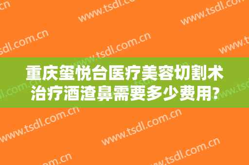 重庆玺悦台医疗美容切割术治疗酒渣鼻需要多少费用?有哪些优势?