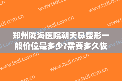 郑州陇海医院朝天鼻整形一般价位是多少?需要多久恢复?(郑州陇海整形美容医院)