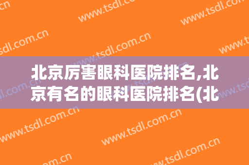 北京厉害眼科医院排名,北京有名的眼科医院排名(北京眼科最好的医院排名榜)