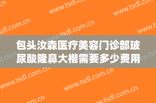 包头汝森医疗美容门诊部玻尿酸隆鼻大楷需要多少费用?效果怎么样?(包头汝森国际整形地址)