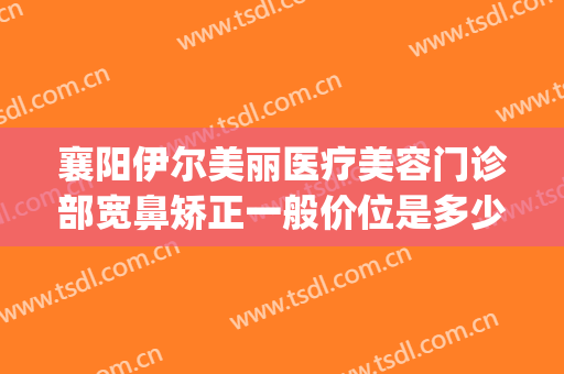 襄阳伊尔美丽医疗美容门诊部宽鼻矫正一般价位是多少?怎么样?(襄阳伊尔美医疗美容医院怎么样)