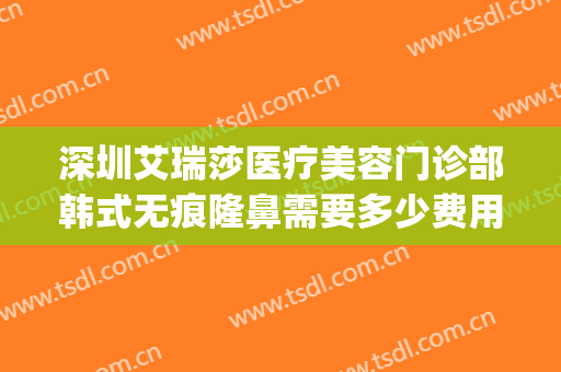 深圳艾瑞莎医疗美容门诊部韩式无痕隆鼻需要多少费用?靠谱吗?(艾瑞医疗美容正规吗)