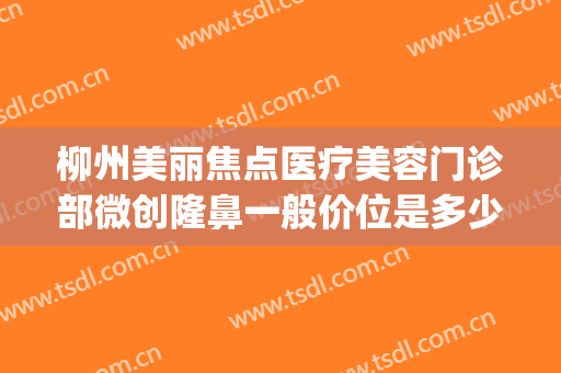 柳州美丽焦点医疗美容门诊部微创隆鼻一般价位是多少钱?好不好?(柳州丽星整形医疗美容诊所怎么样)
