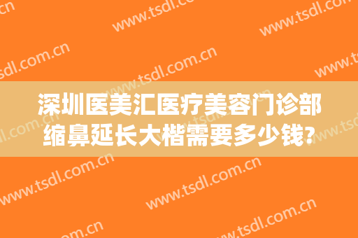 深圳医美汇医疗美容门诊部缩鼻延长大楷需要多少钱?可靠吗?(深圳医美整形美容医院)