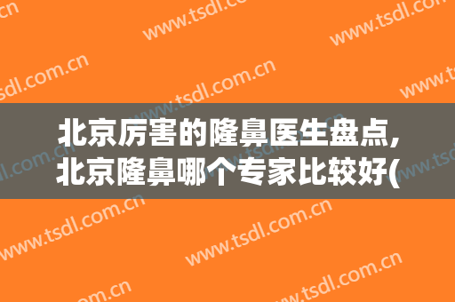 北京厉害的隆鼻医生盘点,北京隆鼻哪个专家比较好(北京哪家医院隆鼻好)