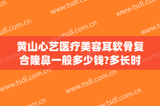 黄山心艺医疗美容耳软骨复合隆鼻一般多少钱?多长时间恢复?(黄山心艺整形医院怎么样)