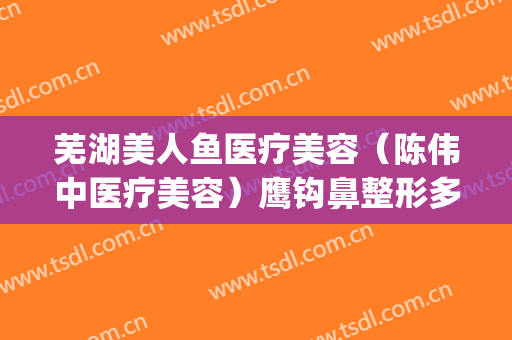 芜湖美人鱼医疗美容（陈伟中医疗美容）鹰钩鼻整形多少钱?贵不贵?(芜湖东方美莱坞整形医院)
