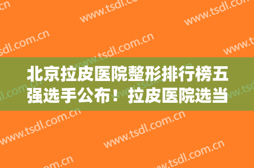 北京拉皮医院整形排行榜五强选手公布！拉皮医院选当代整形优(全国哪家整形医院拉皮手术做的最好)