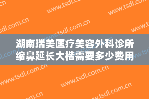 湖南瑞美医疗美容外科诊所缩鼻延长大楷需要多少费用?需要多久恢复?