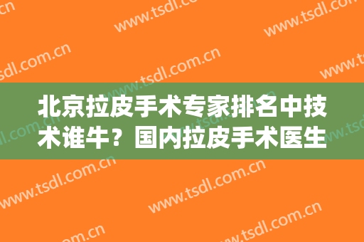 北京拉皮手术专家排名中技术谁牛？国内拉皮手术医生排名(北京哪家医院做拉皮手术好些)