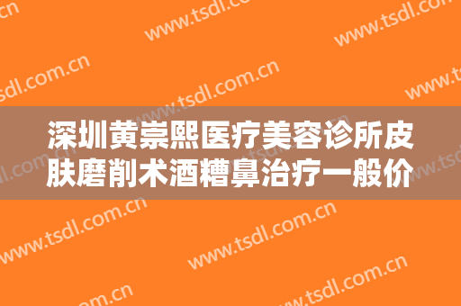 深圳黄崇熙医疗美容诊所皮肤磨削术酒糟鼻治疗一般价位是多少钱?效果怎么样?