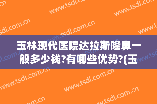玉林现代医院达拉斯隆鼻一般多少钱?有哪些优势?(玉林哪家整形医院口碑比较好)