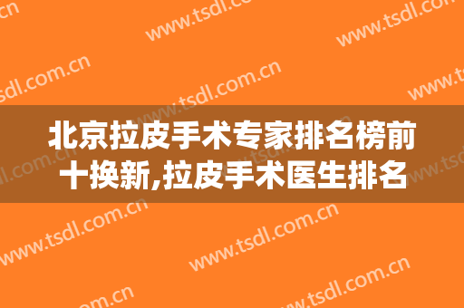 北京拉皮手术专家排名榜前十换新,拉皮手术医生排名(北京哪家整形医院做拉皮手术最好)