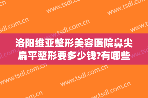 洛阳维亚整形美容医院鼻尖扁平整形要多少钱?有哪些优势?(畸形鼻尖整形要多少钱)