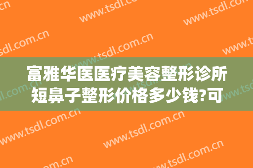 富雅华医医疗美容整形诊所短鼻子整形价格多少钱?可靠吗?(富华隆鼻多少钱)