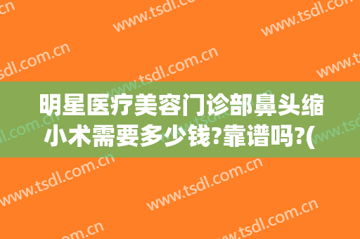 明星医疗美容门诊部鼻头缩小术需要多少钱?靠谱吗?(鼻头缩小术费用)