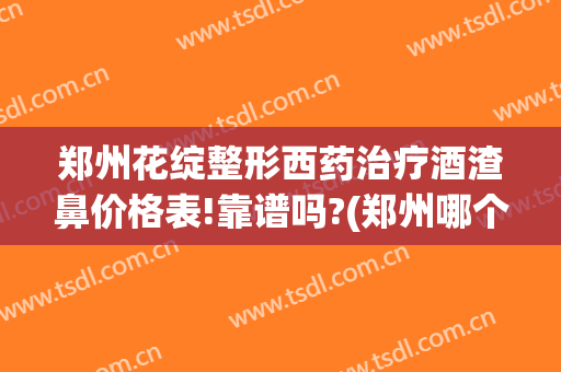 郑州花绽整形西药治疗酒渣鼻价格表!靠谱吗?(郑州哪个医院治疗酒糟鼻好)