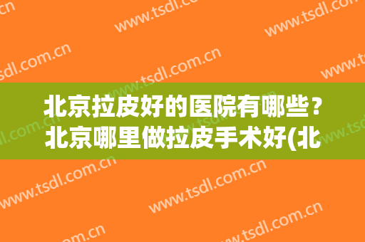 北京拉皮好的医院有哪些？北京哪里做拉皮手术好(北京哪家医院做拉皮手术比较好)