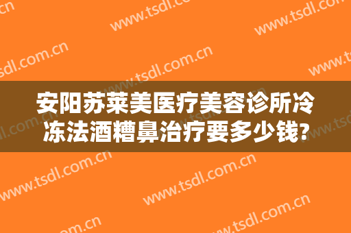 安阳苏莱美医疗美容诊所冷冻法酒糟鼻治疗要多少钱?靠谱吗?