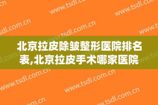 北京拉皮除皱整形医院排名表,北京拉皮手术哪家医院好(北京哪家医院做拉皮比较好)