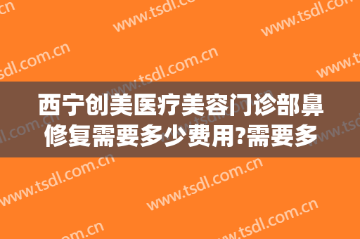 西宁创美医疗美容门诊部鼻修复需要多少费用?需要多久恢复?(西安鼻部修复多少钱)