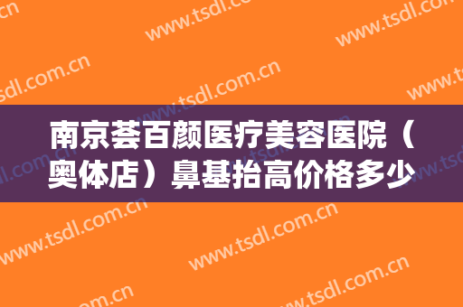 南京荟百颜医疗美容医院（奥体店）鼻基抬高价格多少钱?可靠吗?(南京塑美颜医疗美容中心)
