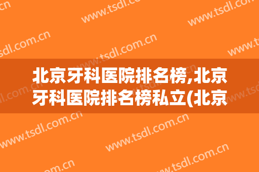 北京牙科医院排名榜,北京牙科医院排名榜私立(北京好的牙科医院排名)