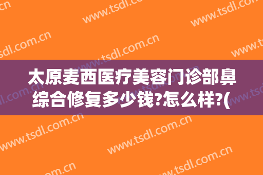 太原麦西医疗美容门诊部鼻综合修复多少钱?怎么样?(太原麦西整形美容医院)