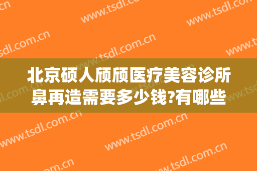 北京硕人颀颀医疗美容诊所鼻再造需要多少钱?有哪些优势?(硕人整形医院)