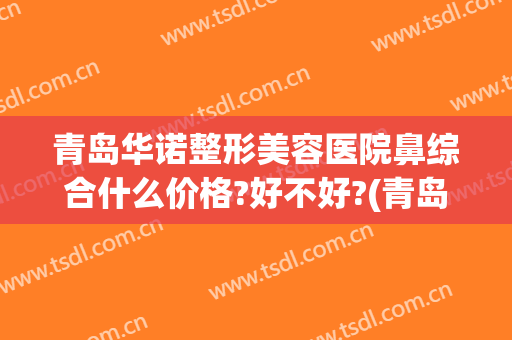 青岛华诺整形美容医院鼻综合什么价格?好不好?(青岛医美整形医院正规吗)