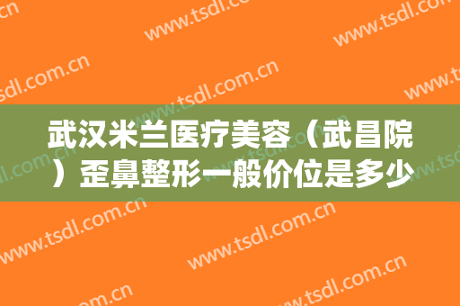 武汉米兰医疗美容（武昌院）歪鼻整形一般价位是多少费用?可靠吗?(武汉最好的医美整形医院)