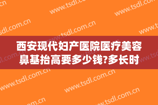 西安现代妇产医院医疗美容鼻基抬高要多少钱?多长时间恢复?(西安西京医院做个鼻子多少钱)