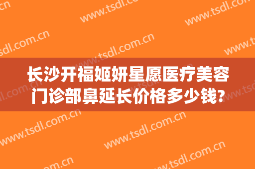 长沙开福姬妍星愿医疗美容门诊部鼻延长价格多少钱?多长时间恢复?(长沙姬妍星愿整形医院)