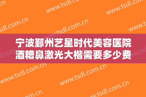 宁波鄞州艺星时代美容医院酒糟鼻激光大楷需要多少费用?好不好?