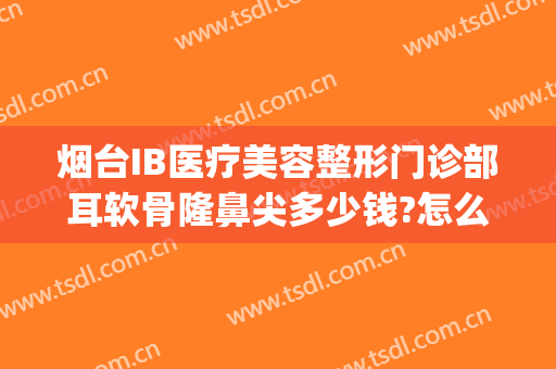 烟台IB医疗美容整形门诊部耳软骨隆鼻尖多少钱?怎么样?(烟台ib医疗美容整形医院)