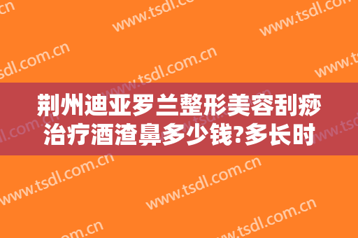 荆州迪亚罗兰整形美容刮痧治疗酒渣鼻多少钱?多长时间恢复?