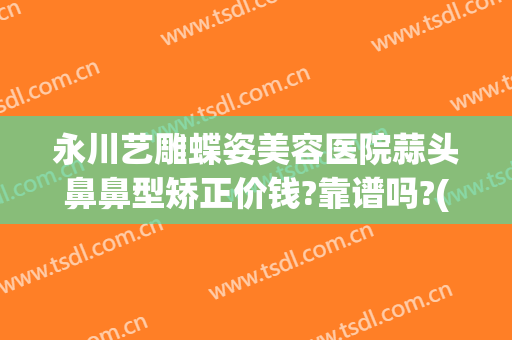 永川艺雕蝶姿美容医院蒜头鼻鼻型矫正价钱?靠谱吗?(永川蝶姿整形医院怎么样)