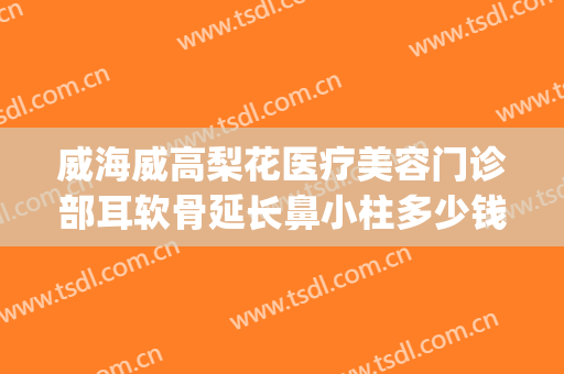 威海威高梨花医疗美容门诊部耳软骨延长鼻小柱多少钱?好不好?(威海梨花整形是正规医院吗)