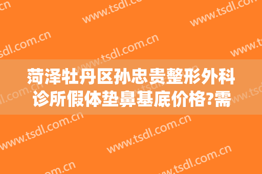 菏泽牡丹区孙忠贵整形外科诊所假体垫鼻基底价格?需要多久恢复?(菏泽孙忠贵整形怎么样)