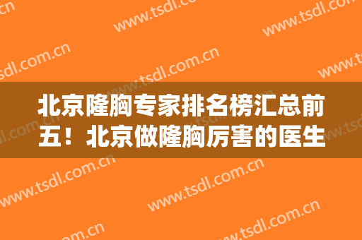 北京隆胸专家排名榜汇总前五！北京做隆胸厉害的医生(北京知名的隆胸医院)