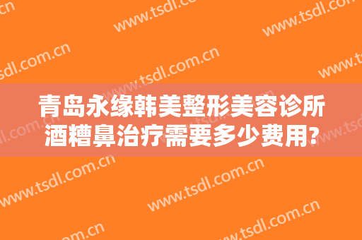 青岛永缘韩美整形美容诊所酒糟鼻治疗需要多少费用?可靠吗?