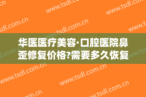 华医医疗美容·口腔医院鼻歪修复价格?需要多久恢复?(华美整鼻子需要多少钱)