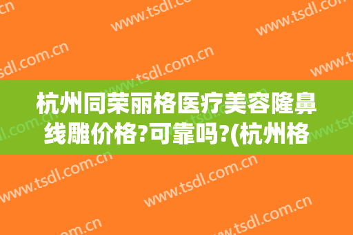 杭州同荣丽格医疗美容隆鼻线雕价格?可靠吗?(杭州格莱美美容整形医院)
