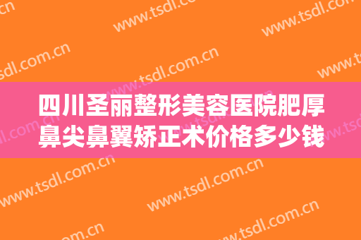 四川圣丽整形美容医院肥厚鼻尖鼻翼矫正术价格多少钱?可靠吗?(重庆整形鼻孔医院)