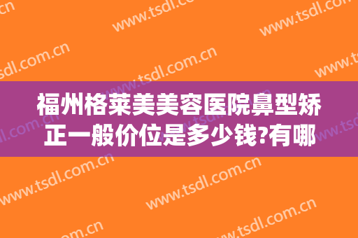 福州格莱美美容医院鼻型矫正一般价位是多少钱?有哪些优势?(格莱美整形福州)