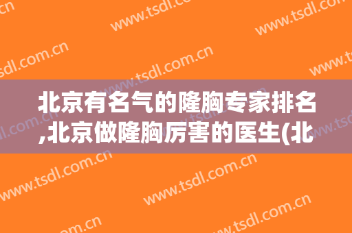 北京有名气的隆胸专家排名,北京做隆胸厉害的医生(北京隆胸最好的医院和医生是哪里)