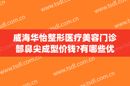 威海华怡整形医疗美容门诊部鼻尖成型价钱?有哪些优势?(威海医美整形美容)