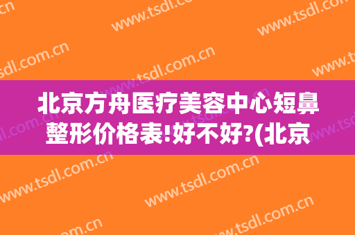北京方舟医疗美容中心短鼻整形价格表!好不好?(北京方舟医疗美容医院怎么样)