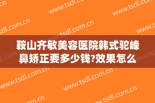 鞍山齐敏美容医院韩式驼峰鼻矫正要多少钱?效果怎么样?(鞍山齐敏隆鼻)