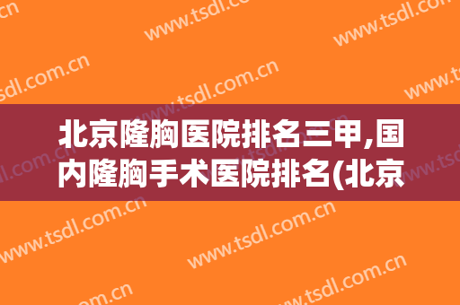 北京隆胸医院排名三甲,国内隆胸手术医院排名(北京哪个医院隆胸比较好?)